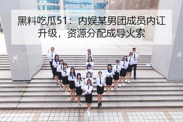 黑料吃瓜51：内娱某男团成员内讧升级，资源分配成导火索