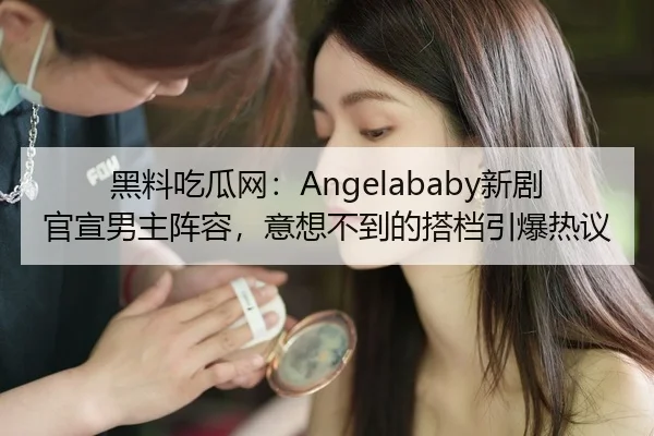 黑料吃瓜网：Angelababy新剧官宣男主阵容，意想不到的搭档引爆热议